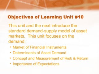 Objectives of Learning Unit #10
This unit and the next introduce the
standard demand-supply model of asset
markets. This unit focuses on the
demand:
• Market of Financial Instruments
• Determinants of Asset Demand
• Concept and Measurement of Risk & Return
• Importance of Expectations
 