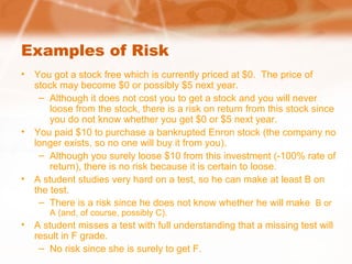 Examples of Risk
• You got a stock free which is currently priced at $0. The price of
stock may become $0 or possibly $5 next year.
– Although it does not cost you to get a stock and you will never
loose from the stock, there is a risk on return from this stock since
you do not know whether you get $0 or $5 next year.
• You paid $10 to purchase a bankrupted Enron stock (the company no
longer exists, so no one will buy it from you).
– Although you surely loose $10 from this investment (-100% rate of
return), there is no risk because it is certain to loose.
• A student studies very hard on a test, so he can make at least B on
the test.
– There is a risk since he does not know whether he will make B or
A (and, of course, possibly C).
• A student misses a test with full understanding that a missing test will
result in F grade.
– No risk since she is surely to get F.
 