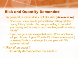 Risk and Quantity Demanded
• In general, a saver does not like risk (risk-averse).
– Of course, some people get shrilled on taking risk like
buying lottery tickets. But, are you willing to put all of
your saving and income to purchase Mega-million lottery
tickets?
– If you can get a same expected return (5%), which one
will you choose, 1 year CD with 5% interest rate (certain)
or loaning funds to a stranger for one year with 5%
expected return?
• Risk of an asset ↑
⇒ Quantity demanded for the asset ↓
 