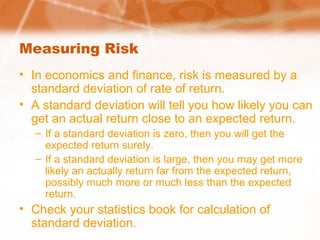Measuring Risk
• In economics and finance, risk is measured by a
standard deviation of rate of return.
• A standard deviation will tell you how likely you can
get an actual return close to an expected return.
– If a standard deviation is zero, then you will get the
expected return surely.
– If a standard deviation is large, then you may get more
likely an actually return far from the expected return,
possibly much more or much less than the expected
return.
• Check your statistics book for calculation of
standard deviation.
 
