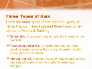 Three Types of Risk
There are many types (more than ten types) of
risk in finance. Here I present three types of risk
related to Money & Banking.
Default risk: A borrower may not pay the interest or the
principal.
Purchasing power risk: An actual real rate of return
could be higher or lower than one an investor initially
expected due to inflation.
Interest rate risk: A price of security may change and its
total rate of return when the market interest rate
changes.
 
