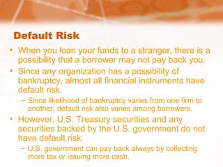 Default Risk
• When you loan your funds to a stranger, there is a
possibility that a borrower may not pay back you.
• Since any organization has a possibility of
bankruptcy, almost all financial instruments have
default risk.
– Since likelihood of bankruptcy varies from one firm to
another, default risk also varies among borrowers.
• However, U.S. Treasury securities and any
securities backed by the U.S. government do not
have default risk.
– U.S. government can pay back always by collecting
more tax or issuing more cash.
 