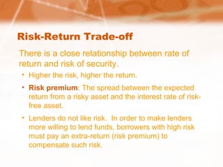 Risk-Return Trade-off
There is a close relationship between rate of
return and risk of security.
• Higher the risk, higher the return.
• Risk premium: The spread between the expected
return from a risky asset and the interest rate of risk-
free asset.
• Lenders do not like risk. In order to make lenders
more willing to lend funds, borrowers with high risk
must pay an extra-return (risk premium) to
compensate such risk.
 