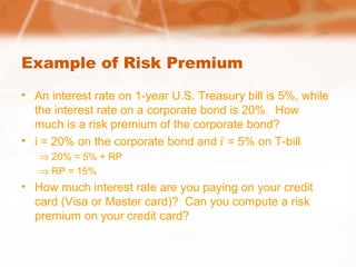 Example of Risk Premium
• An interest rate on 1-year U.S. Treasury bill is 5%, while
the interest rate on a corporate bond is 20%. How
much is a risk premium of the corporate bond?
• i = 20% on the corporate bond and if
= 5% on T-bill
⇒ 20% = 5% + RP
⇒ RP = 15%
• How much interest rate are you paying on your credit
card (Visa or Master card)? Can you compute a risk
premium on your credit card?
 