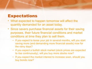 Expectations
• What expected to happen tomorrow will affect the
quantity demanded for an asset today.
• Since savers purchase financial assets for their saving
purposes, their future financial conditions and market
conditions at time they plan to sell them.
– If you expect to loose your job in several months, will you start
saving more (and demanding more financial assets) now for
the rainy days?
– If you expect a bullish stock market (stock prices are expected
to rise continuously), will you buy more stocks now?
– If you expect the market interest to increase soon, should you
buy bonds now?
 