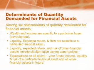 Determinants of Quantity
Demanded for Financial Assets
Among six determinants of quantity demanded for
financial assets,
• Wealth and income are specific to a particular buyer
(saver/lender).
• Liquidity, Expected return, & Risk are specific to a
particular financial asset.
• Liquidity, expected return, and risk of other financial
assets include all alternative saving opportunities.
• Expectations on all above – your future income, liquidity
& risk of a particular financial asset and all other
financial assets in future.
 