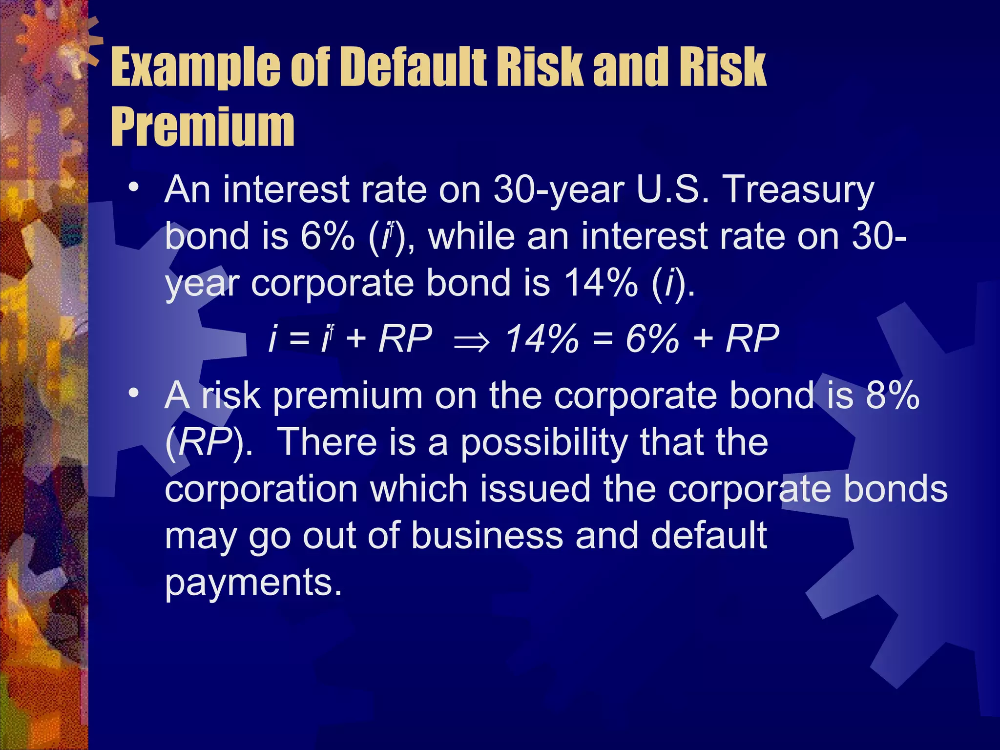Example of Default Risk and Risk
Premium
• An interest rate on 30-year U.S. Treasury
bond is 6% (if
), while an interest rate on 30-
year corporate bond is 14% (i).
i = if
+ RP ⇒ 14% = 6% + RP
• A risk premium on the corporate bond is 8%
(RP). There is a possibility that the
corporation which issued the corporate bonds
may go out of business and default
payments.
 