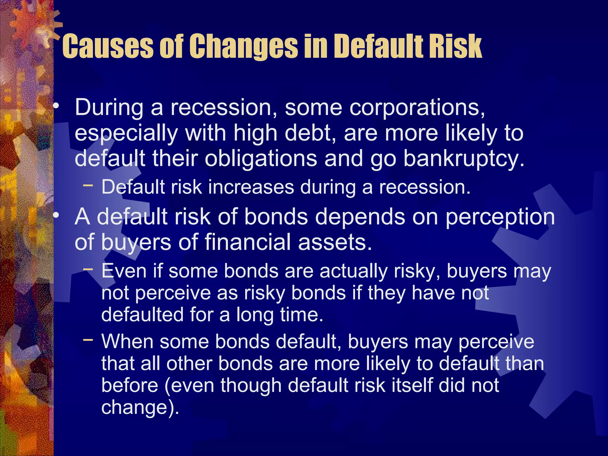 Causes of Changes in Default Risk
• During a recession, some corporations,
especially with high debt, are more likely to
default their obligations and go bankruptcy.
− Default risk increases during a recession.
• A default risk of bonds depends on perception
of buyers of financial assets.
− Even if some bonds are actually risky, buyers may
not perceive as risky bonds if they have not
defaulted for a long time.
− When some bonds default, buyers may perceive
that all other bonds are more likely to default than
before (even though default risk itself did not
change).
 