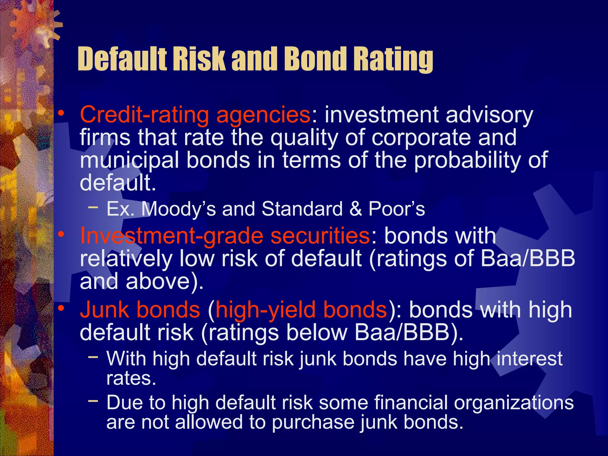 Default Risk and Bond Rating
• Credit-rating agencies: investment advisory
firms that rate the quality of corporate and
municipal bonds in terms of the probability of
default.
− Ex. Moody’s and Standard & Poor’s
• Investment-grade securities: bonds with
relatively low risk of default (ratings of Baa/BBB
and above).
• Junk bonds (high-yield bonds): bonds with high
default risk (ratings below Baa/BBB).
− With high default risk junk bonds have high interest
rates.
− Due to high default risk some financial organizations
are not allowed to purchase junk bonds.
 