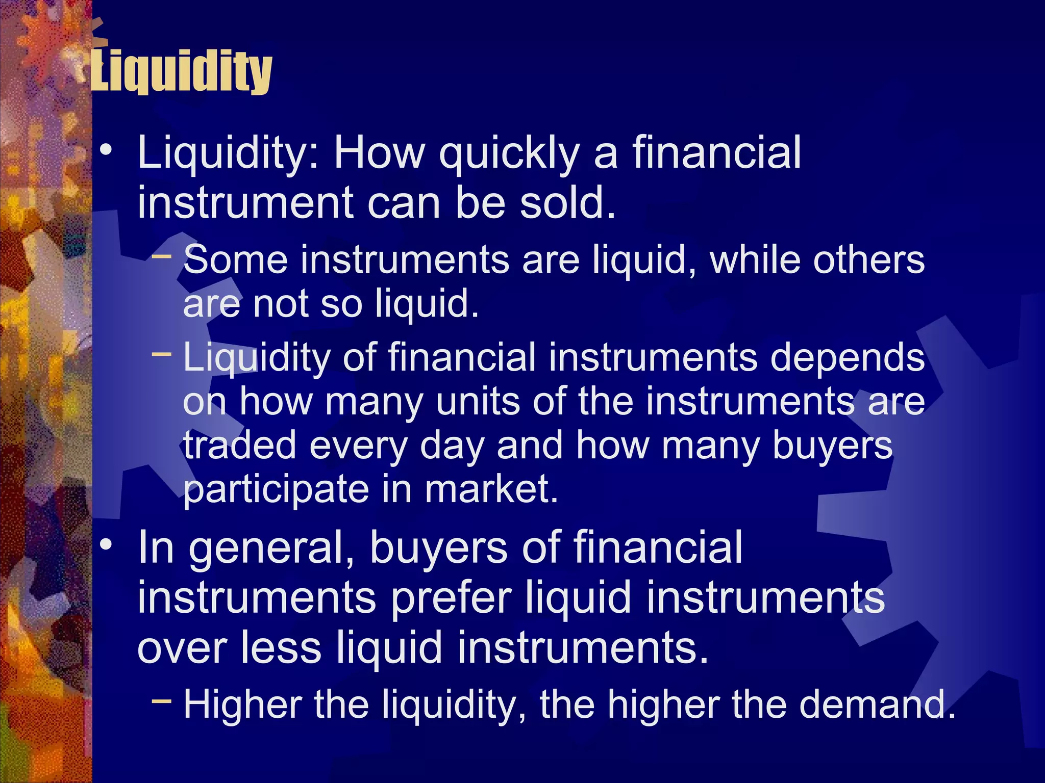 Liquidity
• Liquidity: How quickly a financial
instrument can be sold.
− Some instruments are liquid, while others
are not so liquid.
− Liquidity of financial instruments depends
on how many units of the instruments are
traded every day and how many buyers
participate in market.
• In general, buyers of financial
instruments prefer liquid instruments
over less liquid instruments.
− Higher the liquidity, the higher the demand.
 