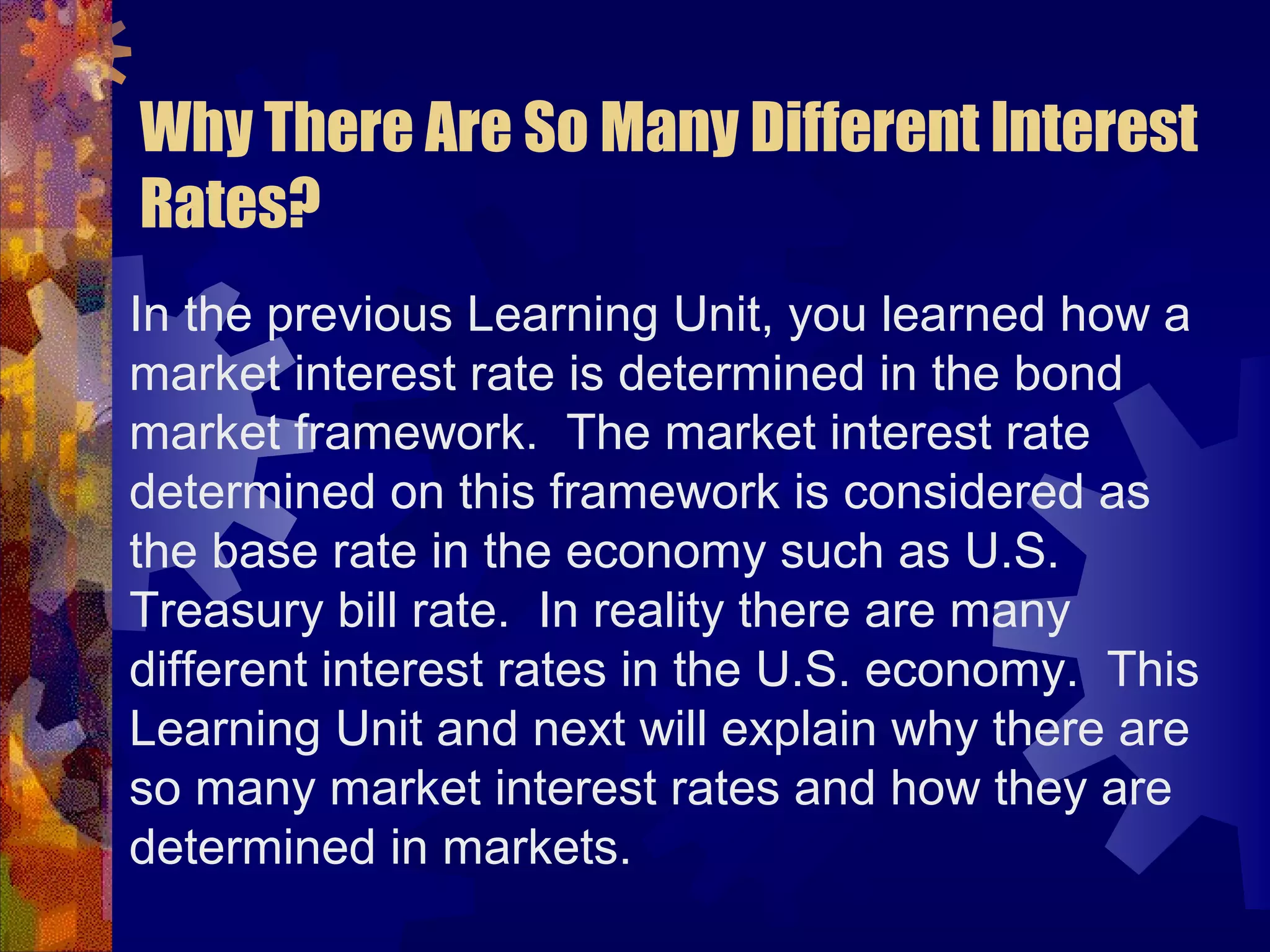 Why There Are So Many Different Interest
Rates?
In the previous Learning Unit, you learned how a
market interest rate is determined in the bond
market framework. The market interest rate
determined on this framework is considered as
the base rate in the economy such as U.S.
Treasury bill rate. In reality there are many
different interest rates in the U.S. economy. This
Learning Unit and next will explain why there are
so many market interest rates and how they are
determined in markets.
 