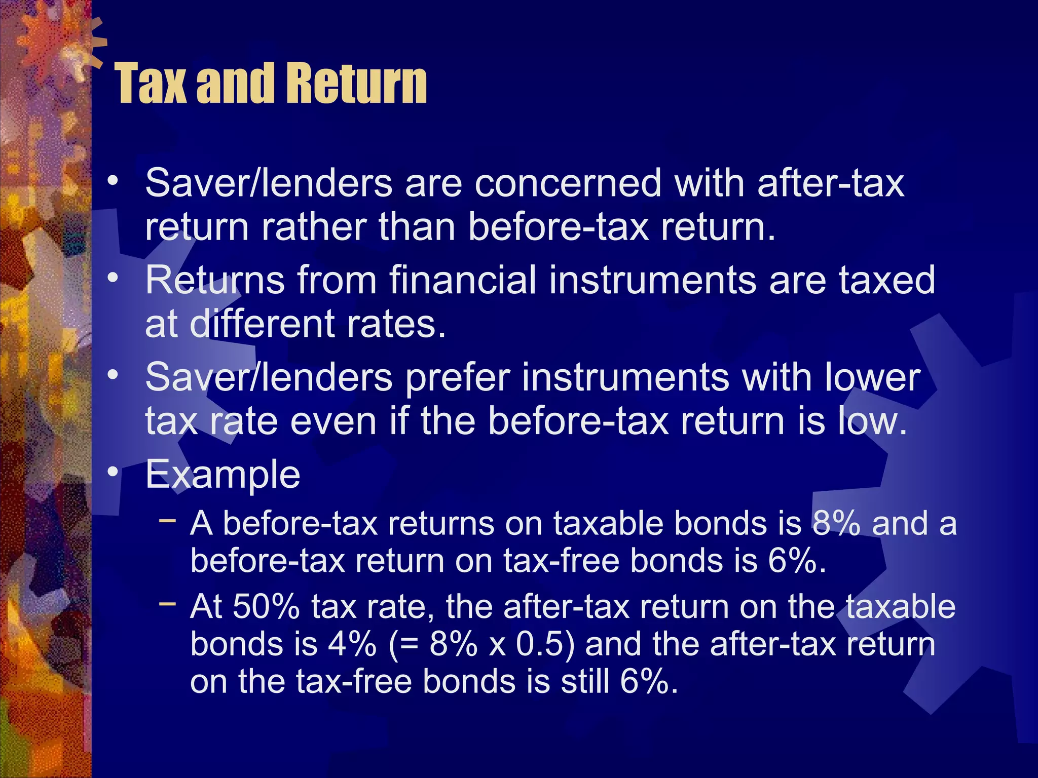 Tax and Return
• Saver/lenders are concerned with after-tax
return rather than before-tax return.
• Returns from financial instruments are taxed
at different rates.
• Saver/lenders prefer instruments with lower
tax rate even if the before-tax return is low.
• Example
− A before-tax returns on taxable bonds is 8% and a
before-tax return on tax-free bonds is 6%.
− At 50% tax rate, the after-tax return on the taxable
bonds is 4% (= 8% x 0.5) and the after-tax return
on the tax-free bonds is still 6%.
 