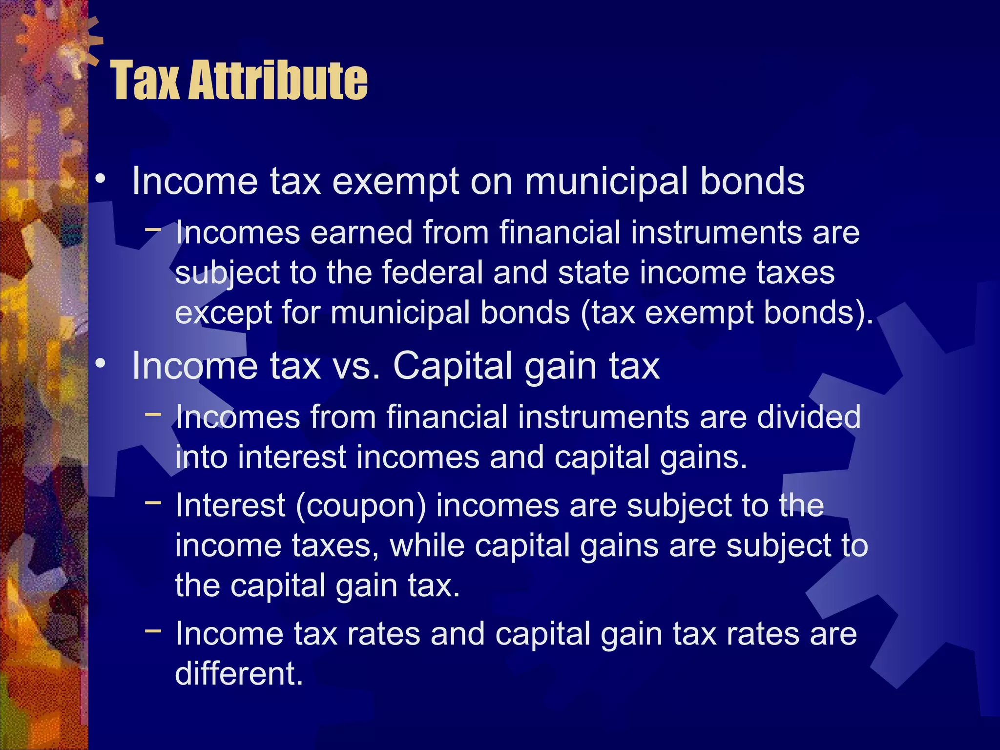 Tax Attribute
• Income tax exempt on municipal bonds
− Incomes earned from financial instruments are
subject to the federal and state income taxes
except for municipal bonds (tax exempt bonds).
• Income tax vs. Capital gain tax
− Incomes from financial instruments are divided
into interest incomes and capital gains.
− Interest (coupon) incomes are subject to the
income taxes, while capital gains are subject to
the capital gain tax.
− Income tax rates and capital gain tax rates are
different.
 
