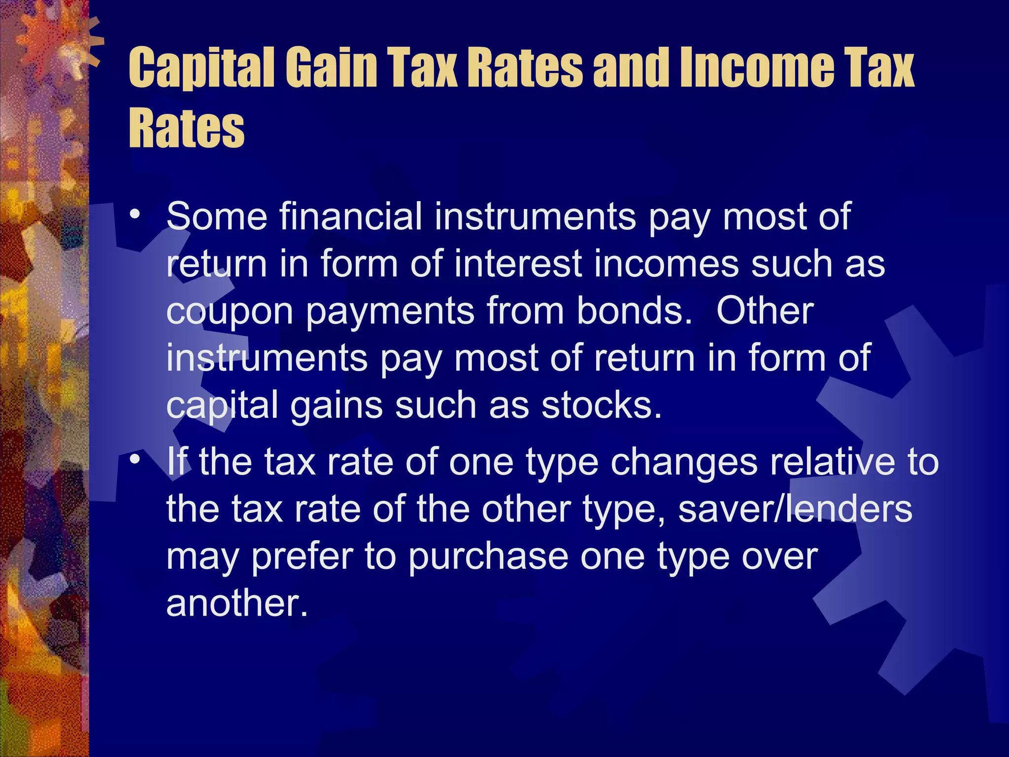 Capital Gain Tax Rates and Income Tax
Rates
• Some financial instruments pay most of
return in form of interest incomes such as
coupon payments from bonds. Other
instruments pay most of return in form of
capital gains such as stocks.
• If the tax rate of one type changes relative to
the tax rate of the other type, saver/lenders
may prefer to purchase one type over
another.
 