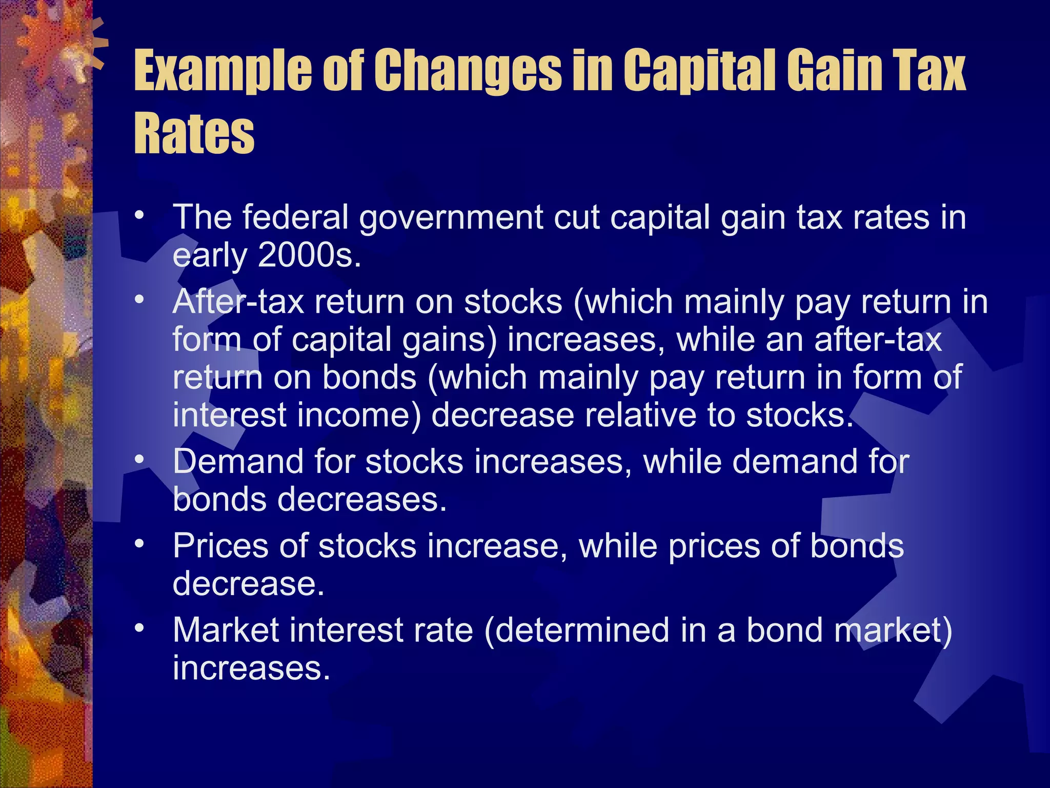 Example of Changes in Capital Gain Tax
Rates
• The federal government cut capital gain tax rates in
early 2000s.
• After-tax return on stocks (which mainly pay return in
form of capital gains) increases, while an after-tax
return on bonds (which mainly pay return in form of
interest income) decrease relative to stocks.
• Demand for stocks increases, while demand for
bonds decreases.
• Prices of stocks increase, while prices of bonds
decrease.
• Market interest rate (determined in a bond market)
increases.
 