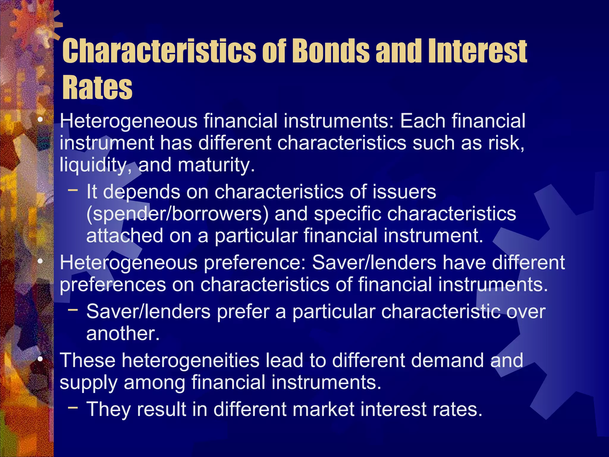 Characteristics of Bonds and Interest
Rates
• Heterogeneous financial instruments: Each financial
instrument has different characteristics such as risk,
liquidity, and maturity.
− It depends on characteristics of issuers
(spender/borrowers) and specific characteristics
attached on a particular financial instrument.
• Heterogeneous preference: Saver/lenders have different
preferences on characteristics of financial instruments.
− Saver/lenders prefer a particular characteristic over
another.
• These heterogeneities lead to different demand and
supply among financial instruments.
− They result in different market interest rates.
 