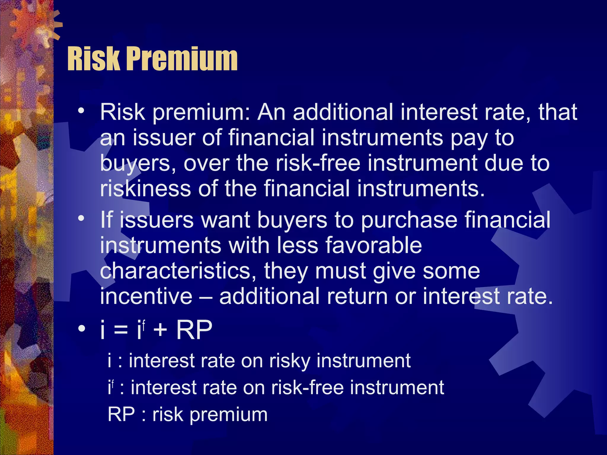 Risk Premium
• Risk premium: An additional interest rate, that
an issuer of financial instruments pay to
buyers, over the risk-free instrument due to
riskiness of the financial instruments.
• If issuers want buyers to purchase financial
instruments with less favorable
characteristics, they must give some
incentive – additional return or interest rate.
• i = if
+ RP
i : interest rate on risky instrument
if
: interest rate on risk-free instrument
RP : risk premium
 