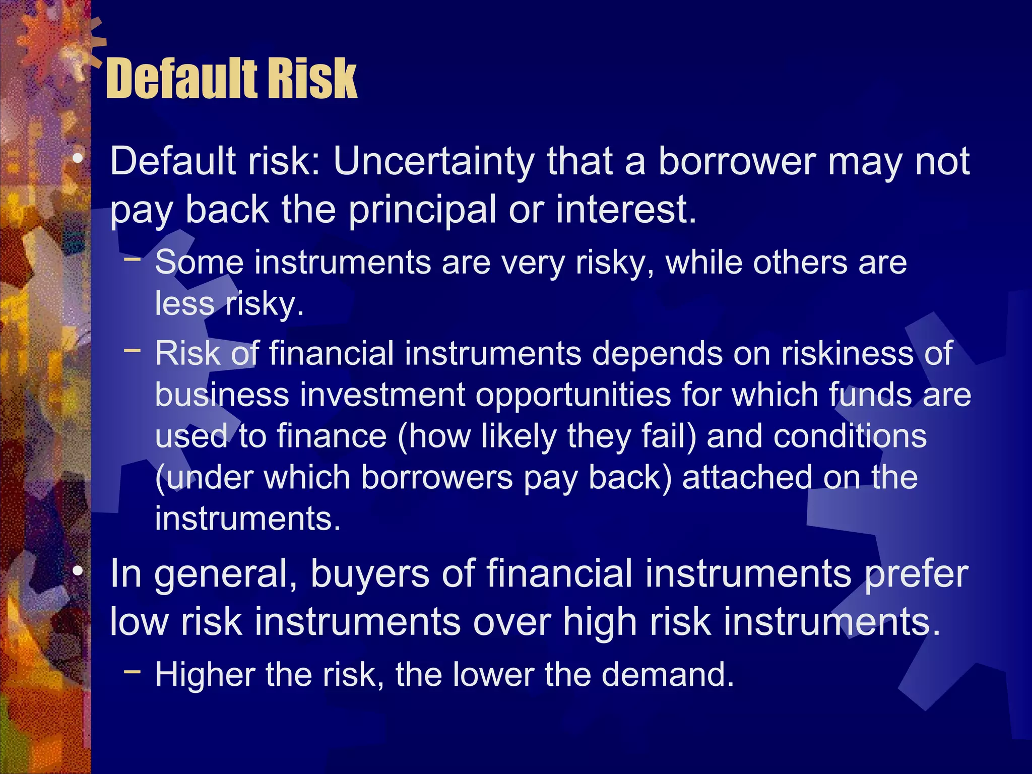 Default Risk
• Default risk: Uncertainty that a borrower may not
pay back the principal or interest.
− Some instruments are very risky, while others are
less risky.
− Risk of financial instruments depends on riskiness of
business investment opportunities for which funds are
used to finance (how likely they fail) and conditions
(under which borrowers pay back) attached on the
instruments.
• In general, buyers of financial instruments prefer
low risk instruments over high risk instruments.
− Higher the risk, the lower the demand.
 
