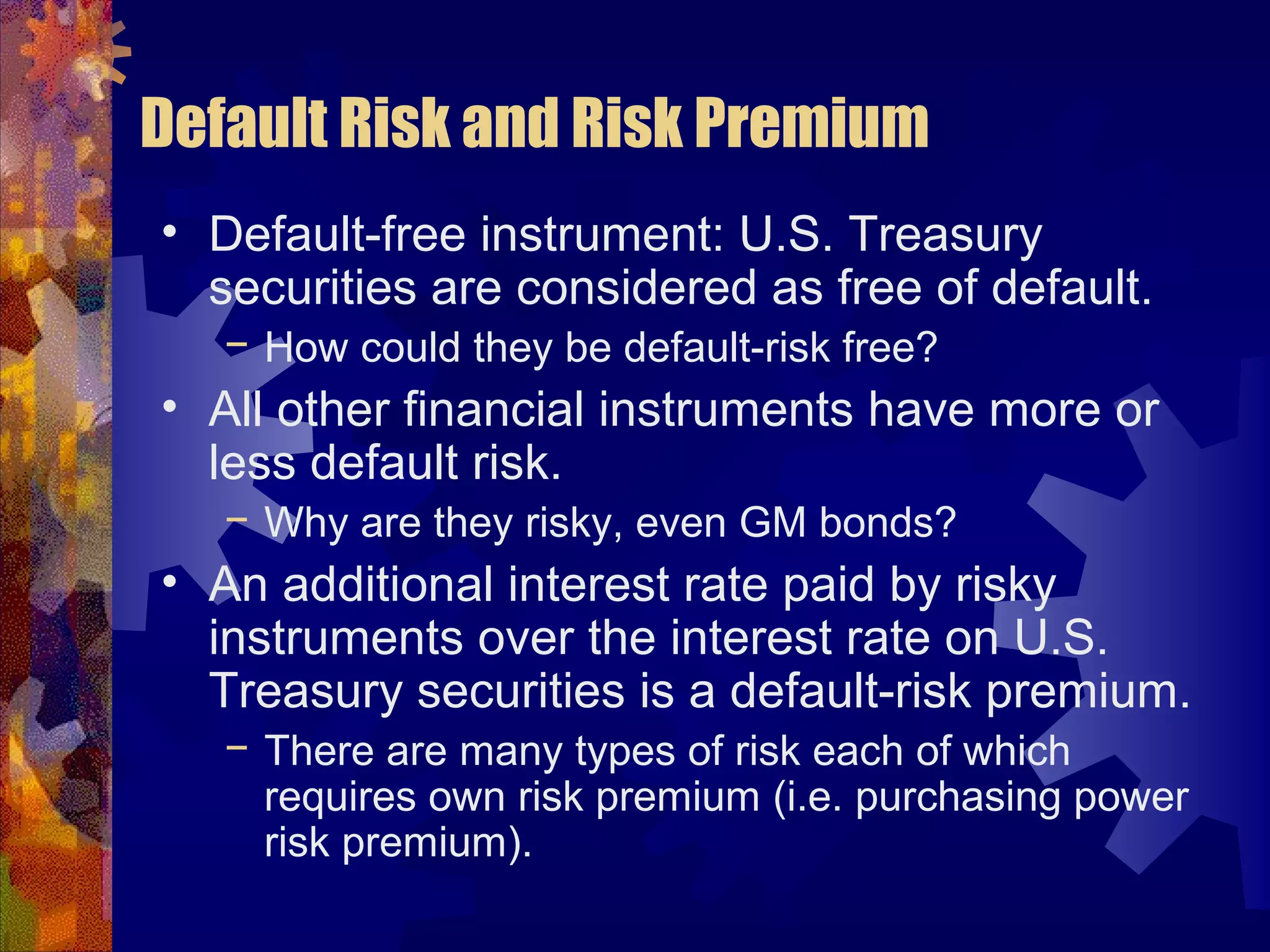 Default Risk and Risk Premium
• Default-free instrument: U.S. Treasury
securities are considered as free of default.
− How could they be default-risk free?
• All other financial instruments have more or
less default risk.
− Why are they risky, even GM bonds?
• An additional interest rate paid by risky
instruments over the interest rate on U.S.
Treasury securities is a default-risk premium.
− There are many types of risk each of which
requires own risk premium (i.e. purchasing power
risk premium).
 
