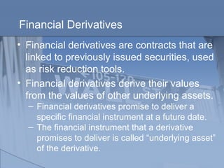 Financial Derivatives
• Financial derivatives are contracts that are
linked to previously issued securities, used
as risk reduction tools.
• Financial derivatives derive their values
from the values of other underlying assets.
– Financial derivatives promise to deliver a
specific financial instrument at a future date.
– The financial instrument that a derivative
promises to deliver is called “underlying asset”
of the derivative.
 