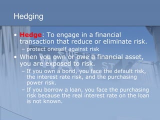 Hedging
• Hedge: To engage in a financial
transaction that reduce or eliminate risk.
– protect oneself against risk
• When you own or owe a financial asset,
you are exposed to risk.
– If you own a bond, you face the default risk,
the interest rate risk, and the purchasing
power risk.
– If you borrow a loan, you face the purchasing
risk because the real interest rate on the loan
is not known.
 
