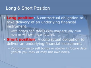 Long & Short Position
• Long position: A contractual obligation to
take delivery of an underlying financial
instrument.
– Own bonds and stocks (You may actually own
now or will own near future).
• Short position: A contractual obligation to
deliver an underlying financial instrument.
– You promise to sell bonds or stocks in future date
(which you may or may not own now).
 