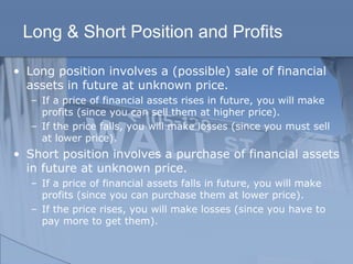 Long & Short Position and Profits
• Long position involves a (possible) sale of financial
assets in future at unknown price.
– If a price of financial assets rises in future, you will make
profits (since you can sell them at higher price).
– If the price falls, you will make losses (since you must sell
at lower price).
• Short position involves a purchase of financial assets
in future at unknown price.
– If a price of financial assets falls in future, you will make
profits (since you can purchase them at lower price).
– If the price rises, you will make losses (since you have to
pay more to get them).
 
