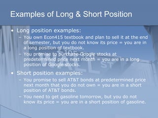 Examples of Long & Short Position
• Long position examples:
– You own Econ415 textbook and plan to sell it at the end
of semester, but you do not know its price = you are in
a long position of textbook.
– You promise to purchase Google stocks at
predetermined price next month = you are in a long
position of Google stocks.
• Short position examples:
– You promise to sell AT&T bonds at predetermined price
next month that you do not own = you are in a short
position of AT&T bonds.
– You need to get gasoline tomorrow, but you do not
know its price = you are in a short position of gasoline.
 