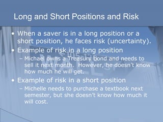 Long and Short Positions and Risk
• When a saver is in a long position or a
short position, he faces risk (uncertainty).
• Example of risk in a long position
– Michael owns a Treasury bond and needs to
sell it next month. However, he doesn’t know
how much he will get.
• Example of risk in a short position
– Michelle needs to purchase a textbook next
semester, but she doesn’t know how much it
will cost.
 