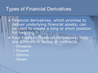 Types of Financial Derivatives
• Financial derivatives, which promise to
deliver underlying financial assets, can
be used to create a long or short position
for hedging.
• Four types of financial derivatives: they
are different in terms of contracts.
– Forwards
– Futures
– Options
– Swaps
 