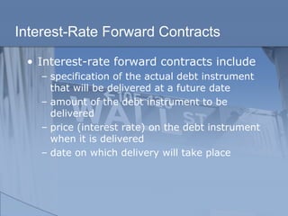 Interest-Rate Forward Contracts
• Interest-rate forward contracts include
– specification of the actual debt instrument
that will be delivered at a future date
– amount of the debt instrument to be
delivered
– price (interest rate) on the debt instrument
when it is delivered
– date on which delivery will take place
 
