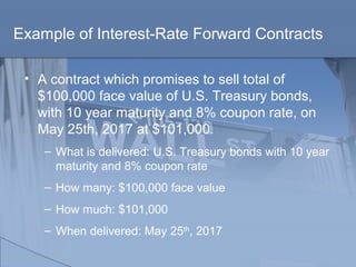 Example of Interest-Rate Forward Contracts
• A contract which promises to sell total of
$100,000 face value of U.S. Treasury bonds,
with 10 year maturity and 8% coupon rate, on
May 25th, 2017 at $101,000.
– What is delivered: U.S. Treasury bonds with 10 year
maturity and 8% coupon rate
– How many: $100,000 face value
– How much: $101,000
– When delivered: May 25th
, 2017
 
