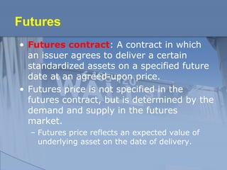Futures
• Futures contract: A contract in which
an issuer agrees to deliver a certain
standardized assets on a specified future
date at an agreed-upon price.
• Futures price is not specified in the
futures contract, but is determined by the
demand and supply in the futures
market.
– Futures price reflects an expected value of
underlying asset on the date of delivery.
 