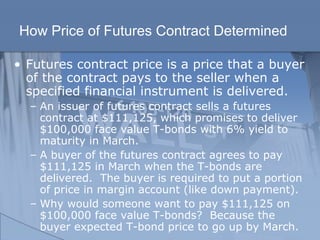 How Price of Futures Contract Determined
• Futures contract price is a price that a buyer
of the contract pays to the seller when a
specified financial instrument is delivered.
– An issuer of futures contract sells a futures
contract at $111,125, which promises to deliver
$100,000 face value T-bonds with 6% yield to
maturity in March.
– A buyer of the futures contract agrees to pay
$111,125 in March when the T-bonds are
delivered. The buyer is required to put a portion
of price in margin account (like down payment).
– Why would someone want to pay $111,125 on
$100,000 face value T-bonds? Because the
buyer expected T-bond price to go up by March.
 