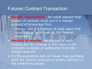 Futures Contract Transaction
• Margin requirement: An initial deposit that
buyers of contract must put in a margin
account of brokerage firm.
– Margin rate is a fraction of total value that
must be put and is set by the Federal
Reserves.
• Marked to market: At the end of each
trading day the change in the value of the
contracts is added or subtracted from the
margin account.
• On the expiration date an issuer may purchase
back the futures contract to avoid a delivery of
the underlying assets.
 