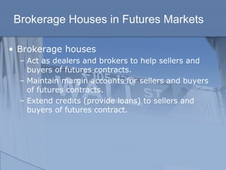 Brokerage Houses in Futures Markets
• Brokerage houses
– Act as dealers and brokers to help sellers and
buyers of futures contracts.
– Maintain margin accounts for sellers and buyers
of futures contracts.
– Extend credits (provide loans) to sellers and
buyers of futures contract.
 