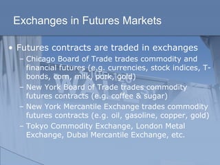 Exchanges in Futures Markets
• Futures contracts are traded in exchanges
– Chicago Board of Trade trades commodity and
financial futures (e.g. currencies, stock indices, T-
bonds, corn, milk, pork, gold)
– New York Board of Trade trades commodity
futures contracts (e.g. coffee & sugar)
– New York Mercantile Exchange trades commodity
futures contracts (e.g. oil, gasoline, copper, gold)
– Tokyo Commodity Exchange, London Metal
Exchange, Dubai Mercantile Exchange, etc.
 