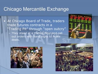 Chicago Mercantile Exchange
• At Chicago Board of Trade, traders
trade futures contracts in a
“Trading Pit” through “open outcry”
– They stand at a trading floor and call
out orders with hand signs to make
deals.
 