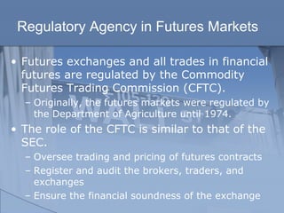 Regulatory Agency in Futures Markets
• Futures exchanges and all trades in financial
futures are regulated by the Commodity
Futures Trading Commission (CFTC).
– Originally, the futures markets were regulated by
the Department of Agriculture until 1974.
• The role of the CFTC is similar to that of the
SEC.
– Oversee trading and pricing of futures contracts
– Register and audit the brokers, traders, and
exchanges
– Ensure the financial soundness of the exchange
 