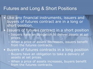 Futures and Long & Short Positions
• Like any financial instruments, issuers and
buyers of futures contract are in a long or
short position.
• Issuers of futures contract in a short position
– Issuers have an obligation to deliver assets at set
prices.
– When a price of assets decreases, issuers benefit
from the futures contracts.
• Buyers of futures contracts in a long position
– Buyers have an obligation to take a delivery of
assets at set prices.
– When a price of assets increases, buyers benefit
from the futures contracts.
 