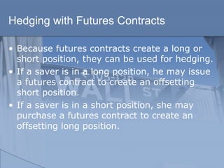 Hedging with Futures Contracts
• Because futures contracts create a long or
short position, they can be used for hedging.
• If a saver is in a long position, he may issue
a futures contract to create an offsetting
short position.
• If a saver is in a short position, she may
purchase a futures contract to create an
offsetting long position.
 