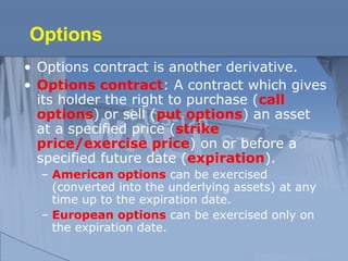 Options
• Options contract is another derivative.
• Options contract: A contract which gives
its holder the right to purchase (call
options) or sell (put options) an asset
at a specified price (strike
price/exercise price) on or before a
specified future date (expiration).
– American options can be exercised
(converted into the underlying assets) at any
time up to the expiration date.
– European options can be exercised only on
the expiration date.
 