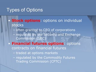 Types of Options
• Stock options: options on individual
stocks
– often granted to CEO of corporations
– regulated by the Security and Exchange
Commission (SEC)
• Financial futures options: options
contracts on financial futures
– traded at options markets
– regulated by the Commodity Futures
Trading Commission (CFTC)
 