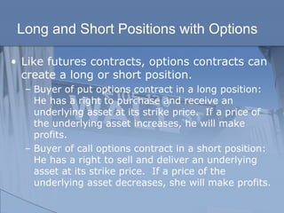 Long and Short Positions with Options
• Like futures contracts, options contracts can
create a long or short position.
– Buyer of put options contract in a long position:
He has a right to purchase and receive an
underlying asset at its strike price. If a price of
the underlying asset increases, he will make
profits.
– Buyer of call options contract in a short position:
He has a right to sell and deliver an underlying
asset at its strike price. If a price of the
underlying asset decreases, she will make profits.
 