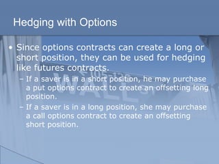 Hedging with Options
• Since options contracts can create a long or
short position, they can be used for hedging
like futures contracts.
– If a saver is in a short position, he may purchase
a put options contract to create an offsetting long
position.
– If a saver is in a long position, she may purchase
a call options contract to create an offsetting
short position.
 