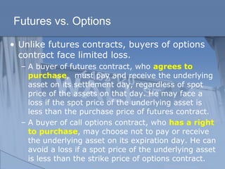 Futures vs. Options
• Unlike futures contracts, buyers of options
contract face limited loss.
– A buyer of futures contract, who agrees to
purchase, must pay and receive the underlying
asset on its settlement day, regardless of spot
price of the assets on that day. He may face a
loss if the spot price of the underlying asset is
less than the purchase price of futures contract.
– A buyer of call options contract, who has a right
to purchase, may choose not to pay or receive
the underlying asset on its expiration day. He can
avoid a loss if a spot price of the underlying asset
is less than the strike price of options contract.
 