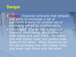 Swaps
• Swaps: financial contracts that obligate
one party to exchange a set of
payments it owns for another set of
payments owned by another party.
• Why swap? A saver has a choice of
financial instruments which differ in
their yields and cash flows. He wants
one with higher yield, but prefers cash
flows of the other. What should he do?
He can purchase one with higher yield,
and swap cash flows with the other.
 