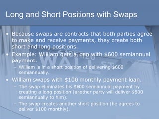 Long and Short Positions with Swaps
• Because swaps are contracts that both parties agree
to make and receive payments, they create both
short and long positions.
• Example: William gets a loan with $600 semiannual
payment.
– William is in a short position of delivering $600
semiannually.
• William swaps with $100 monthly payment loan.
– The swap eliminates his $600 semiannual payment by
creating a long position (another party will deliver $600
semiannually to him).
– The swap creates another short position (he agrees to
deliver $100 monthly).
 
