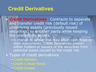 Credit Derivatives
• Credit Derivatives: Contracts to separate
and transfer credit risk (default risk) of
underlying assets (previously issued
securities) to another party while keeping
the underlying assets.
─ A change in default risk may affect cash flows on
debt instruments. Credit derivatives protect
either holders or issuers of the securities from
potential losses caused by the credit risk.
• Types of credit derivatives
─ Credit Options
─ Credit-Linked Notes
─ Credit Swaps
 