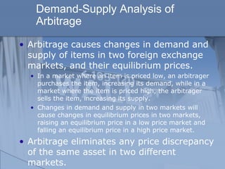 Demand-Supply Analysis of
Arbitrage
• Arbitrage causes changes in demand and
supply of items in two foreign exchange
markets, and their equilibrium prices.
• In a market where an item is priced low, an arbitrager
purchases the item, increasing its demand, while in a
market where the item is priced high, the arbitrager
sells the item, increasing its supply.
• Changes in demand and supply in two markets will
cause changes in equilibrium prices in two markets,
raising an equilibrium price in a low price market and
falling an equilibrium price in a high price market.
• Arbitrage eliminates any price discrepancy
of the same asset in two different
markets.
 